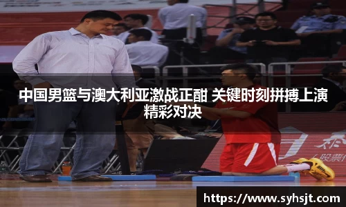 中国男篮与澳大利亚激战正酣 关键时刻拼搏上演精彩对决